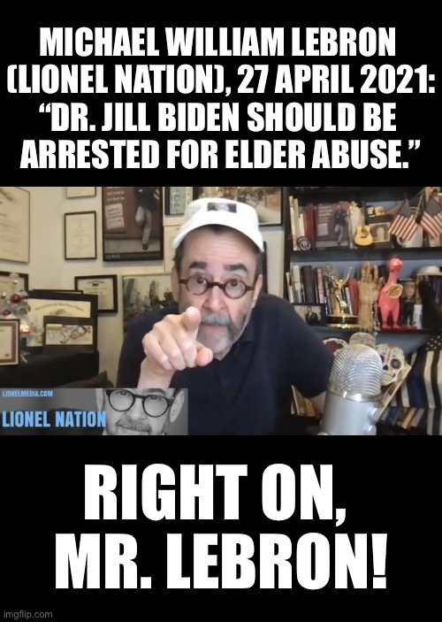 Jill Biden should be arrested for elder abuse! | MICHAEL WILLIAM LEBRON 
(LIONEL NATION), 27 APRIL 2021:
“DR. JILL BIDEN SHOULD BE 
ARRESTED FOR ELDER ABUSE.”; RIGHT ON, 
MR. LEBRON! | image tagged in joe biden,creepy joe biden,biden,ambition,domestic abuse,abuse | made w/ Imgflip meme maker