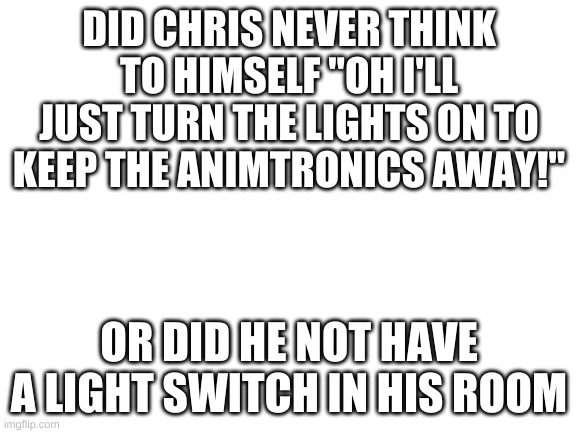 Just turn the lights on | DID CHRIS NEVER THINK TO HIMSELF "OH I'LL JUST TURN THE LIGHTS ON TO KEEP THE ANIMTRONICS AWAY!"; OR DID HE NOT HAVE A LIGHT SWITCH IN HIS ROOM | image tagged in blank white template | made w/ Imgflip meme maker