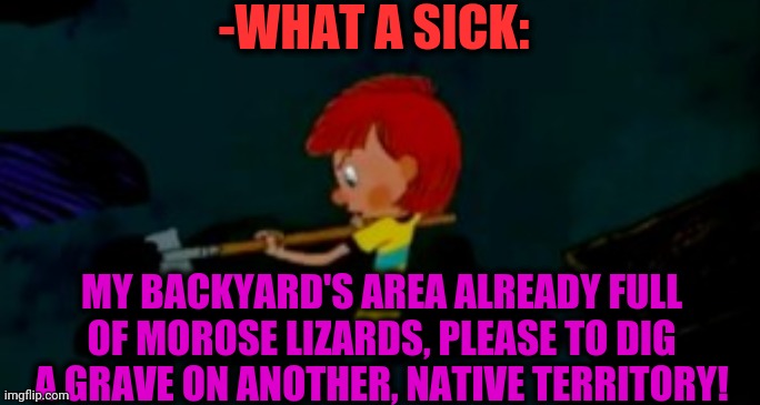 -WHAT A SICK: MY BACKYARD'S AREA ALREADY FULL OF MOROSE LIZARDS, PLEASE TO DIG A GRAVE ON ANOTHER, NATIVE TERRITORY! | made w/ Imgflip meme maker