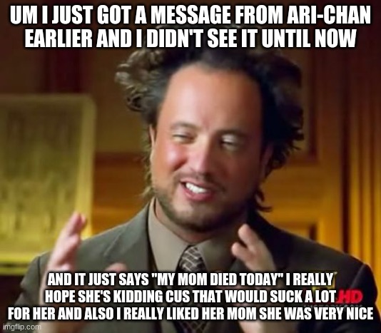 T~T | UM I JUST GOT A MESSAGE FROM ARI-CHAN EARLIER AND I DIDN'T SEE IT UNTIL NOW; AND IT JUST SAYS "MY MOM DIED TODAY" I REALLY HOPE SHE'S KIDDING CUS THAT WOULD SUCK A LOT FOR HER AND ALSO I REALLY LIKED HER MOM SHE WAS VERY NICE | image tagged in memes,ancient aliens | made w/ Imgflip meme maker