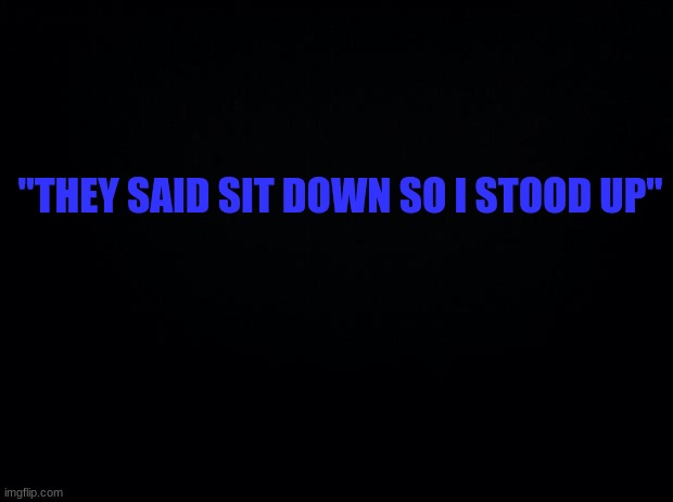 . | "THEY SAID SIT DOWN SO I STOOD UP" | image tagged in black background | made w/ Imgflip meme maker