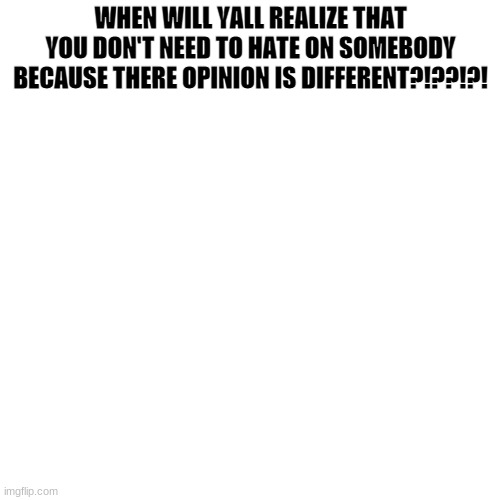 Blank Transparent Square | WHEN WILL YALL REALIZE THAT YOU DON'T NEED TO HATE ON SOMEBODY BECAUSE THERE OPINION IS DIFFERENT?!??!?! | image tagged in memes,blank transparent square | made w/ Imgflip meme maker