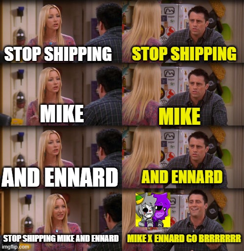 I tried to save us :( | STOP SHIPPING; STOP SHIPPING; MIKE; MIKE; AND ENNARD; AND ENNARD; STOP SHIPPING MIKE AND ENNARD; MIKE X ENNARD GO BRRRRRRR | image tagged in joey repeat after me | made w/ Imgflip meme maker