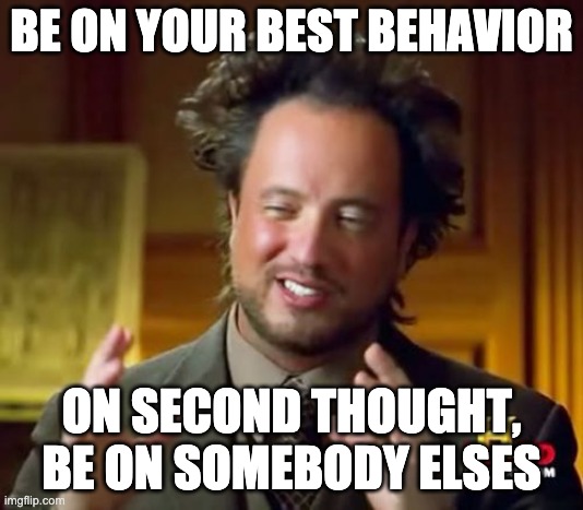 Ancient Aliens Meme | BE ON YOUR BEST BEHAVIOR; ON SECOND THOUGHT, BE ON SOMEBODY ELSES | image tagged in memes,ancient aliens | made w/ Imgflip meme maker