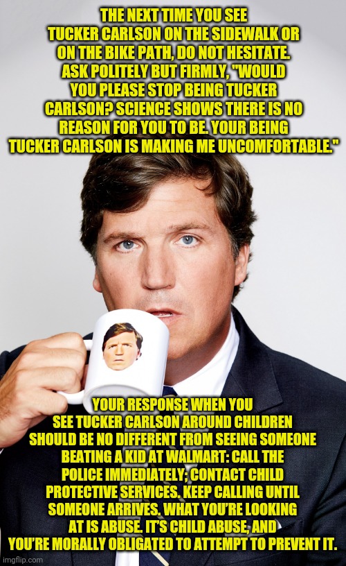 Almost direct quotes | THE NEXT TIME YOU SEE TUCKER CARLSON ON THE SIDEWALK OR ON THE BIKE PATH, DO NOT HESITATE. ASK POLITELY BUT FIRMLY, "WOULD YOU PLEASE STOP BEING TUCKER CARLSON? SCIENCE SHOWS THERE IS NO REASON FOR YOU TO BE. YOUR BEING TUCKER CARLSON IS MAKING ME UNCOMFORTABLE."; YOUR RESPONSE WHEN YOU SEE TUCKER CARLSON AROUND CHILDREN SHOULD BE NO DIFFERENT FROM SEEING SOMEONE BEATING A KID AT WALMART: CALL THE POLICE IMMEDIATELY; CONTACT CHILD PROTECTIVE SERVICES. KEEP CALLING UNTIL SOMEONE ARRIVES. WHAT YOU’RE LOOKING AT IS ABUSE. IT’S CHILD ABUSE, AND YOU’RE MORALLY OBLIGATED TO ATTEMPT TO PREVENT IT. | image tagged in fucker carlson | made w/ Imgflip meme maker