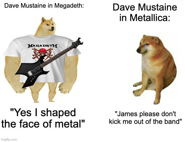 Gotta be honest he better than Kirk | Dave Mustaine in Megadeth:; Dave Mustaine in Metallica:; "Yes I shaped the face of metal"; "James please don't kick me out of the band" | image tagged in memes,buff doge vs cheems,metal,metallica,megadeth,rock | made w/ Imgflip meme maker