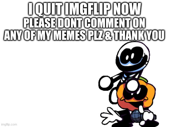 i quit, for real this time :[ | I QUIT IMGFLIP NOW; PLEASE DONT COMMENT ON ANY OF MY MEMES PLZ & THANK YOU | image tagged in blank white template | made w/ Imgflip meme maker