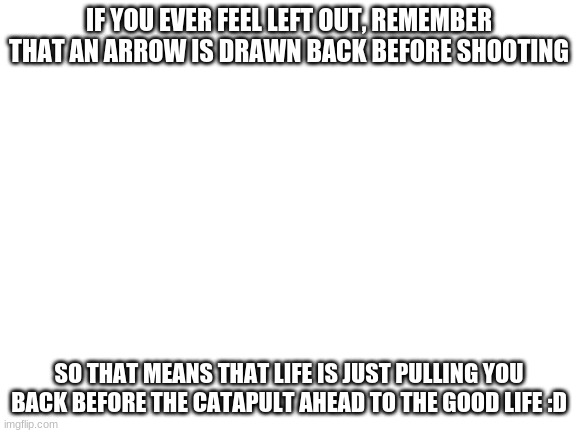:DD | IF YOU EVER FEEL LEFT OUT, REMEMBER THAT AN ARROW IS DRAWN BACK BEFORE SHOOTING; SO THAT MEANS THAT LIFE IS JUST PULLING YOU BACK BEFORE THE CATAPULT AHEAD TO THE GOOD LIFE :D | image tagged in blank white template | made w/ Imgflip meme maker