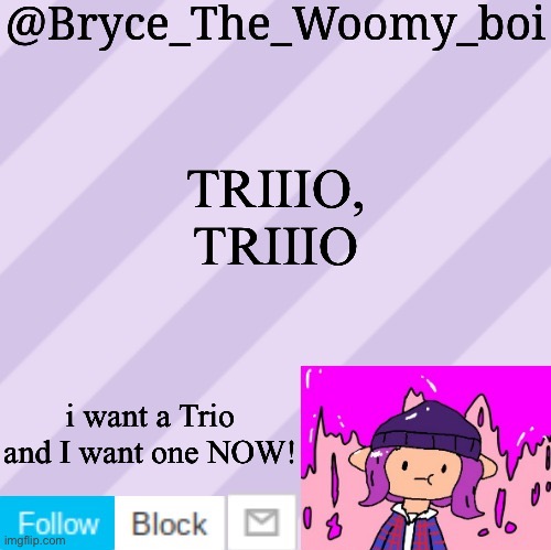 In case you don’t know what I meant.. (https://youtu.be/REuTGVftxSQ) | TRIIIO, TRIIIO; i want a Trio and I want one NOW! | image tagged in bryce_the_woomy_boi's new new new announcement template | made w/ Imgflip meme maker
