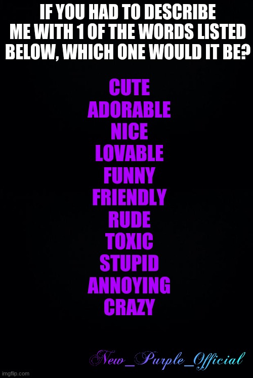 IF YOU HAD TO DESCRIBE ME WITH 1 OF THE WORDS LISTED BELOW, WHICH ONE WOULD IT BE? CUTE
ADORABLE
NICE
LOVABLE
FUNNY
FRIENDLY
RUDE
TOXIC
STUPID
ANNOYING
CRAZY | image tagged in black background | made w/ Imgflip meme maker