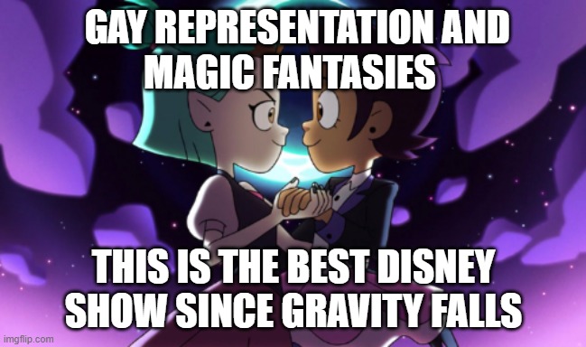 The Owl House | GAY REPRESENTATION AND
MAGIC FANTASIES; THIS IS THE BEST DISNEY SHOW SINCE GRAVITY FALLS | image tagged in the owl house | made w/ Imgflip meme maker