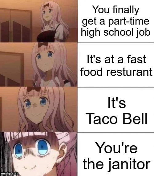 chika template | You finally get a part-time high school job; It's at a fast food resturant; It's Taco Bell; You're the janitor | image tagged in chika template | made w/ Imgflip meme maker