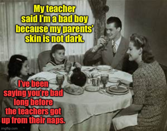 21st century public indoctrination | My teacher said I’m a bad boy because my parents’ skin is not dark. I’ve been saying you’re bad long before the teachers got up from their naps. | image tagged in 1950 family meal,woke,bad boy,skin color,white privilege,racist | made w/ Imgflip meme maker