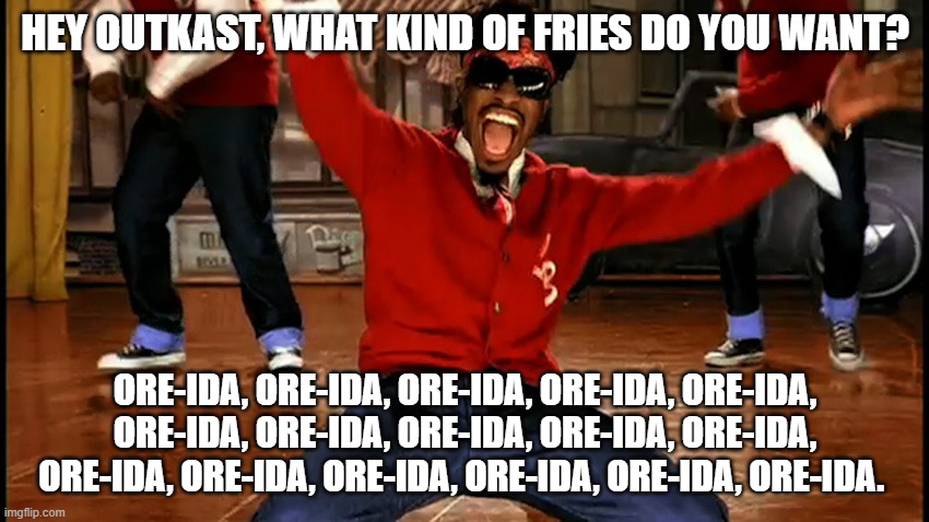 OutKast | HEY OUTKAST, WHAT KIND OF FRIES DO YOU WANT? ORE-IDA, ORE-IDA, ORE-IDA, ORE-IDA, ORE-IDA, ORE-IDA, ORE-IDA, ORE-IDA, ORE-IDA, ORE-IDA, ORE-IDA, ORE-IDA, ORE-IDA, ORE-IDA, ORE-IDA, ORE-IDA. | image tagged in outkast | made w/ Imgflip meme maker