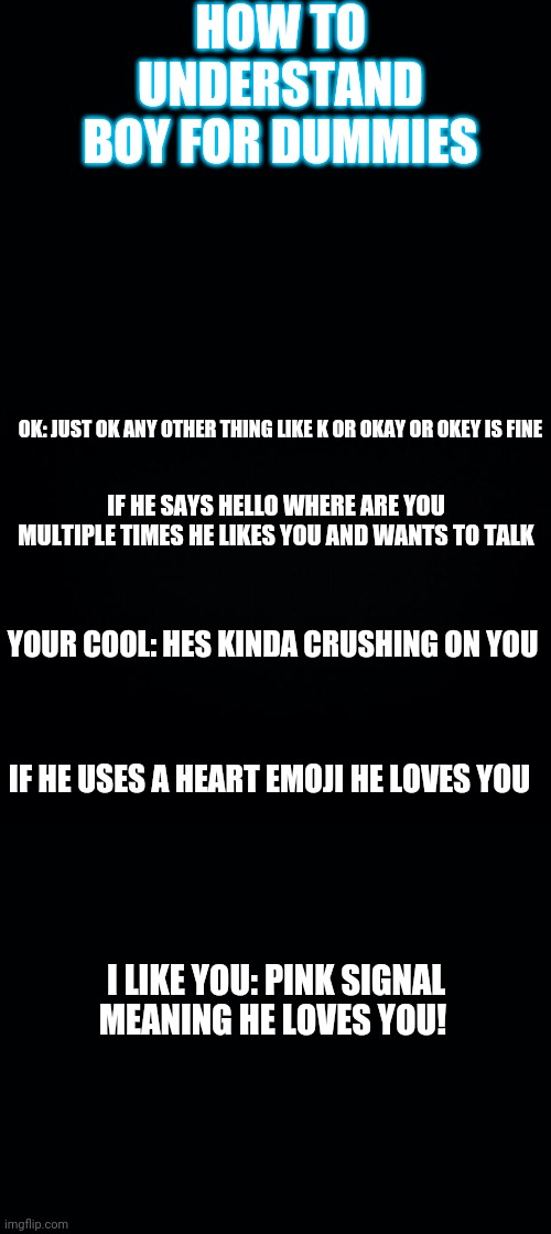 Black background | HOW TO UNDERSTAND BOY FOR DUMMIES; OK: JUST OK ANY OTHER THING LIKE K OR OKAY OR OKEY IS FINE; IF HE SAYS HELLO WHERE ARE YOU MULTIPLE TIMES HE LIKES YOU AND WANTS TO TALK; YOUR COOL: HES KINDA CRUSHING ON YOU; IF HE USES A HEART EMOJI HE LOVES YOU; I LIKE YOU: PINK SIGNAL MEANING HE LOVES YOU! | image tagged in black background | made w/ Imgflip meme maker