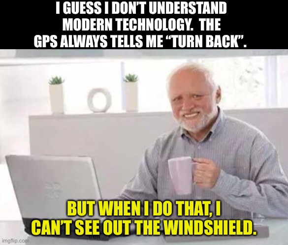 Turn back | I GUESS I DON’T UNDERSTAND MODERN TECHNOLOGY.  THE GPS ALWAYS TELLS ME “TURN BACK”. BUT WHEN I DO THAT, I CAN’T SEE OUT THE WINDSHIELD. | image tagged in harold | made w/ Imgflip meme maker