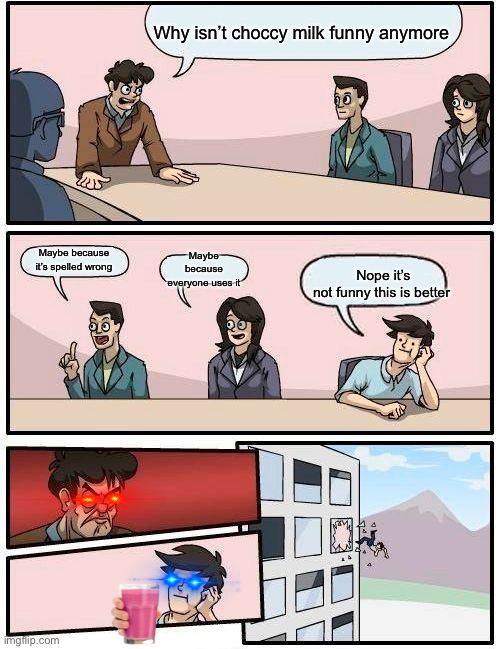 Boardroom Meeting Suggestion | Why isn’t choccy milk funny anymore; Maybe because everyone uses it; Nope it’s not funny this is better; Maybe because it’s spelled wrong | image tagged in memes,boardroom meeting suggestion | made w/ Imgflip meme maker