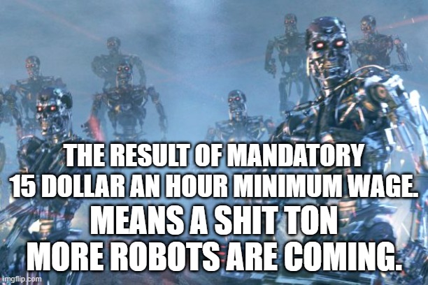 Terminator 2 robots | THE RESULT OF MANDATORY 15 DOLLAR AN HOUR MINIMUM WAGE. MEANS A SHIT TON MORE ROBOTS ARE COMING. | image tagged in terminator 2 robots | made w/ Imgflip meme maker