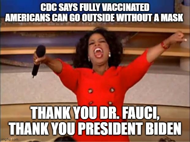 Who the hell ever did that? | CDC SAYS FULLY VACCINATED AMERICANS CAN GO OUTSIDE WITHOUT A MASK; THANK YOU DR. FAUCI, THANK YOU PRESIDENT BIDEN | image tagged in memes,oprah you get a,dr fauci,joe biden,politics,boobs | made w/ Imgflip meme maker