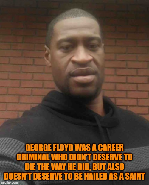 You play stupid games you win stupid prizes. Quit bowing down to a man. | GEORGE FLOYD WAS A CAREER CRIMINAL WHO DIDN'T DESERVE TO DIE THE WAY HE DID, BUT ALSO DOESN'T DESERVE TO BE HAILED AS A SAINT | image tagged in george floyd | made w/ Imgflip meme maker