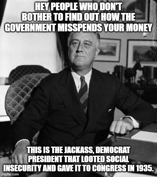Largest Ponzi Scheme ever perpetrated on the U.S. citizen. | HEY PEOPLE WHO DON'T BOTHER TO FIND OUT HOW THE GOVERNMENT MISSPENDS YOUR MONEY; THIS IS THE JACKASS, DEMOCRAT PRESIDENT THAT LOOTED SOCIAL INSECURITY AND GAVE IT TO CONGRESS IN 1935. | image tagged in fdr,social insecurity,social security is a scam,impeachsocialism,impeach46 | made w/ Imgflip meme maker