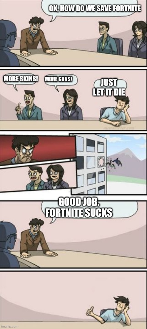 Boardroom Meeting Sugg 2 | OK, HOW DO WE SAVE FORTNITE; MORE GUNS! MORE SKINS! JUST LET IT DIE; GOOD JOB. FORTNITE SUCKS | image tagged in boardroom meeting sugg 2 | made w/ Imgflip meme maker