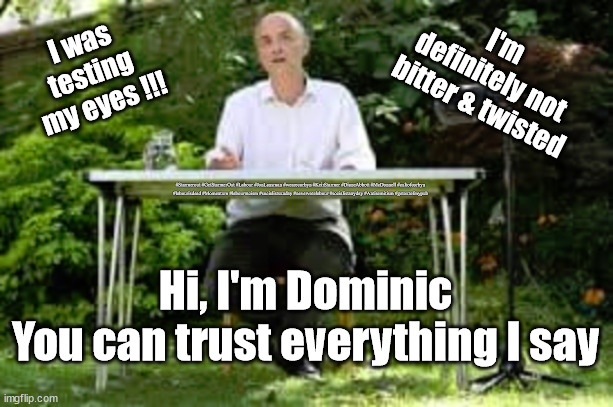 Dominic Cummings - trust | I'm 
definitely not 
bitter & twisted; I was 
testing 
my eyes !!! #Starmerout #GetStarmerOut #Labour #JonLansman #wearecorbyn #KeirStarmer #DianeAbbott #McDonnell #cultofcorbyn #labourisdead #Momentum #labourracism #socialistsunday #nevervotelabour #socialistanyday #Antisemitism #getoutofmypub; Hi, I'm Dominic
You can trust everything I say | image tagged in starmer dominic cummings,starmer labour leadership,labourisdead,labour local elections,starmerout getstarmerout | made w/ Imgflip meme maker