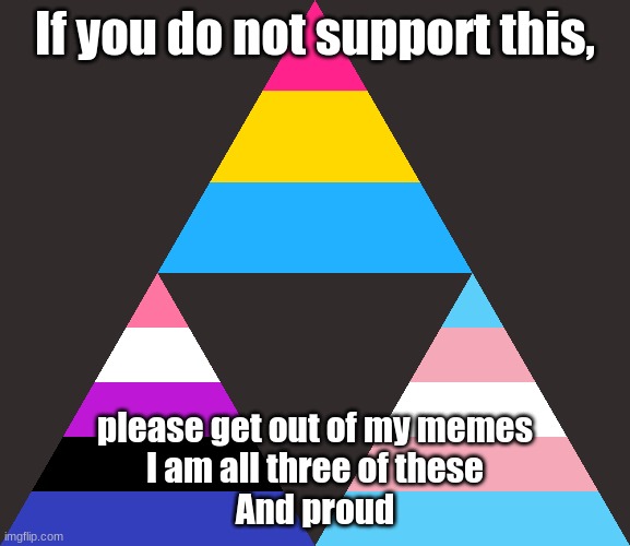 My pride flag lol | If you do not support this, please get out of my memes
I am all three of these
And proud | image tagged in pansexual,transgender,genderfluid,pride,idc if you don't support lol | made w/ Imgflip meme maker