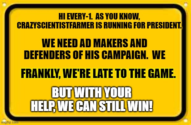 Crazyscientistfarmer FTW!!! | HI EVERY-1.  AS YOU KNOW, CRAZYSCIENTISTFARMER IS RUNNING FOR PRESIDENT. WE NEED AD MAKERS AND DEFENDERS OF HIS CAMPAIGN.  WE; FRANKLY, WE'RE LATE TO THE GAME. BUT WITH YOUR HELP, WE CAN STILL WIN! | image tagged in memes,blank yellow sign | made w/ Imgflip meme maker