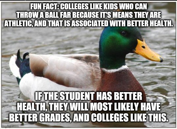 Colleges preference | FUN FACT: COLLEGES LIKE KIDS WHO CAN THROW A BALL FAR BECAUSE IT'S MEANS THEY ARE ATHLETIC, AND THAT IS ASSOCIATED WITH BETTER HEALTH. IF THE STUDENT HAS BETTER HEALTH, THEY WILL MOST LIKELY HAVE BETTER GRADES, AND COLLEGES LIKE THIS. | image tagged in memes,actual advice mallard | made w/ Imgflip meme maker