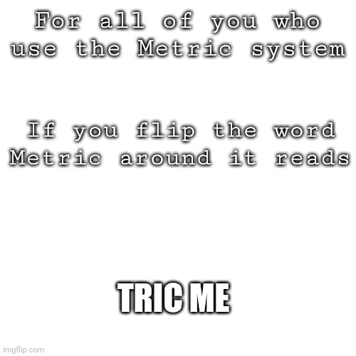 Don't trust it | For all of you who use the Metric system; If you flip the word Metric around it reads; TRIC ME | image tagged in memes,blank transparent square | made w/ Imgflip meme maker