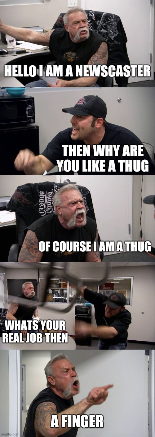 American Chopper Argument | HELLO I AM A NEWSCASTER; THEN WHY ARE YOU LIKE A THUG; OF COURSE I AM A THUG; WHATS YOUR REAL JOB THEN; A FINGER | image tagged in memes,american chopper argument | made w/ Imgflip meme maker