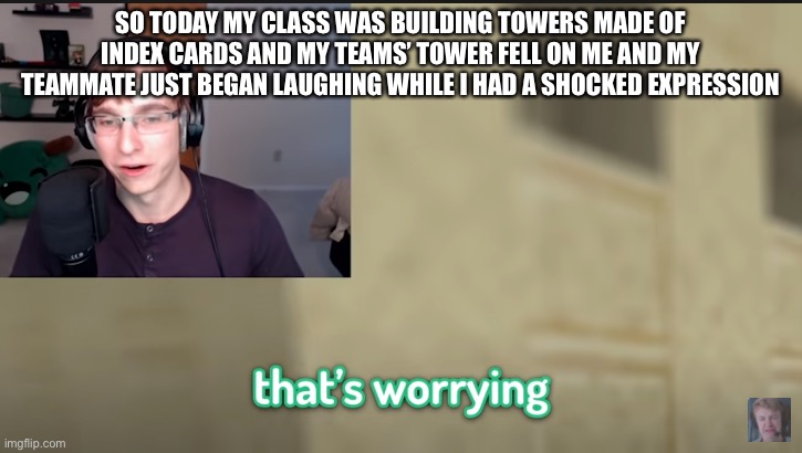 that's worrying | SO TODAY MY CLASS WAS BUILDING TOWERS MADE OF INDEX CARDS AND MY TEAMS’ TOWER FELL ON ME AND MY TEAMMATE JUST BEGAN LAUGHING WHILE I HAD A SHOCKED EXPRESSION | image tagged in that's worrying | made w/ Imgflip meme maker