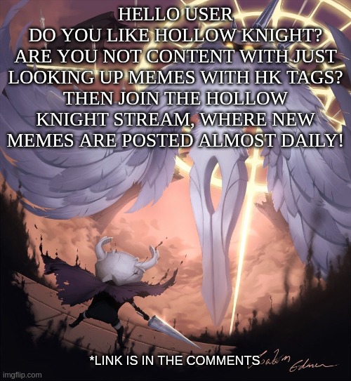 Hollow Knight Stream Advertisement | HELLO USER
DO YOU LIKE HOLLOW KNIGHT?
ARE YOU NOT CONTENT WITH JUST LOOKING UP MEMES WITH HK TAGS?
THEN JOIN THE HOLLOW KNIGHT STREAM, WHERE NEW MEMES ARE POSTED ALMOST DAILY! *LINK IS IN THE COMMENTS | image tagged in hollow knight | made w/ Imgflip meme maker