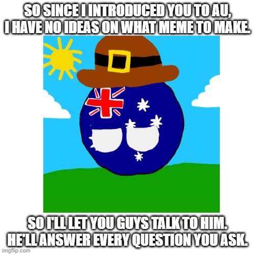 i have no ideas on what to make. this is my only idea. | SO SINCE I INTRODUCED YOU TO AU, I HAVE NO IDEAS ON WHAT MEME TO MAKE. SO I'LL LET YOU GUYS TALK TO HIM. HE'LL ANSWER EVERY QUESTION YOU ASK. | image tagged in australia,countryballs,polandball,questions,answers,oh wow are you actually reading these tags | made w/ Imgflip meme maker