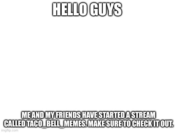 https://imgflip.com/m/Taco_Bell_Memes | HELLO GUYS; ME AND MY FRIENDS HAVE STARTED A STREAM CALLED TACO_BELL_MEMES. MAKE SURE TO CHECK IT OUT. | image tagged in blank white template | made w/ Imgflip meme maker