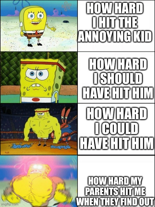Increasingly buff spongebob | HOW HARD I HIT THE ANNOYING KID; HOW HARD I SHOULD HAVE HIT HIM; HOW HARD I COULD HAVE HIT HIM; HOW HARD MY PARENTS HIT ME WHEN THEY FIND OUT | image tagged in increasingly buff spongebob | made w/ Imgflip meme maker