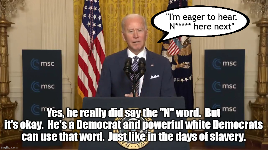 This is mostly likely just another Biden gaffe but could you image what would happen if Trump said this? | "I'm eager to hear.
N***** here next"; Yes, he really did say the "N" word.  But it's okay.  He's a Democrat and powerful white Democrats can use that word.  Just like in the days of slavery. | image tagged in n word,biden,human gaffe machine | made w/ Imgflip meme maker