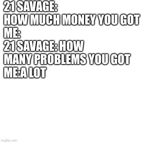 Blank Transparent Square Meme | 21 SAVAGE: HOW MUCH MONEY YOU GOT
ME:
21 SAVAGE: HOW MANY PROBLEMS YOU GOT 
ME:A LOT | image tagged in memes,blank transparent square,21 savage,rap | made w/ Imgflip meme maker