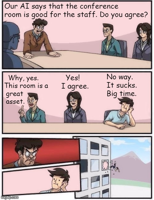 My response to an AI generated meme in which the Scroll of Truth read "conference rooms are good for you". | Our AI says that the conference room is good for the staff. Do you agree? No way.
It sucks.
Big time. Yes!
I agree. Why, yes.
This room is a
 great
 asset. | image tagged in conference room 2,old meme,boardroom meeting suggestion,scroll of truth,reaction | made w/ Imgflip meme maker