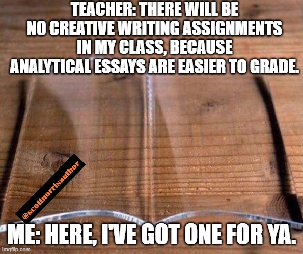 glass book | TEACHER: THERE WILL BE NO CREATIVE WRITING ASSIGNMENTS IN MY CLASS, BECAUSE ANALYTICAL ESSAYS ARE EASIER TO GRADE. ME: HERE, I'VE GOT ONE FOR YA. | image tagged in glass book | made w/ Imgflip meme maker