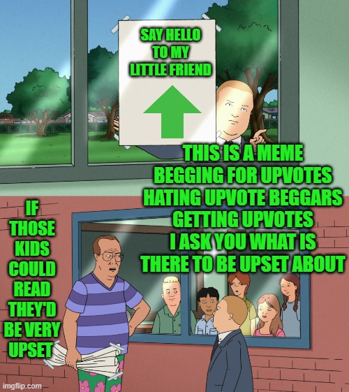 King of the Hill | SAY HELLO TO MY LITTLE FRIEND; IF THOSE KIDS COULD READ THEY'D BE VERY UPSET; THIS IS A MEME BEGGING FOR UPVOTES HATING UPVOTE BEGGARS
GETTING UPVOTES
I ASK YOU WHAT IS THERE TO BE UPSET ABOUT | image tagged in king of the hill,memes,funny memes,hilarious,funny | made w/ Imgflip meme maker