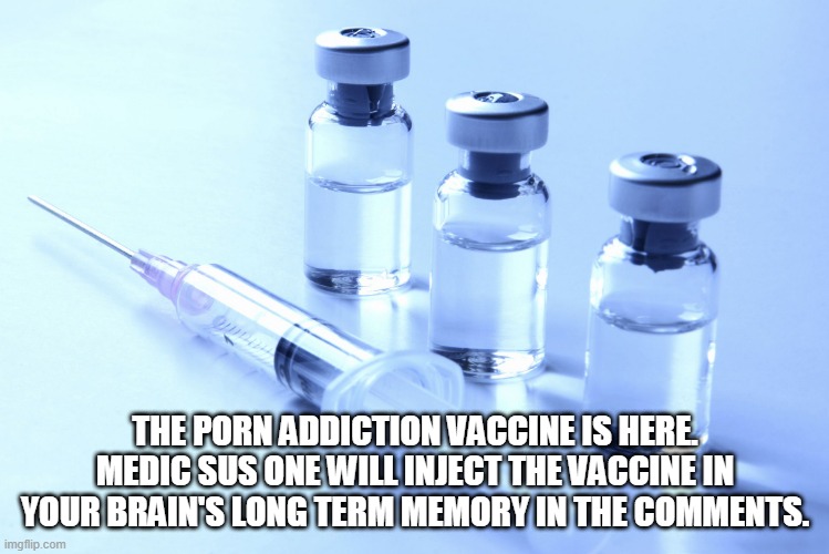 vaccine | THE PORN ADDICTION VACCINE IS HERE. MEDIC SUS ONE WILL INJECT THE VACCINE IN YOUR BRAIN'S LONG TERM MEMORY IN THE COMMENTS. | image tagged in vaccine | made w/ Imgflip meme maker