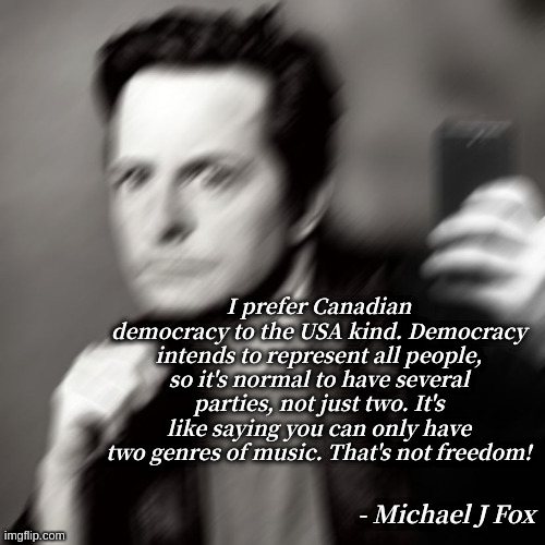 Michael J fox takes a selfie | I prefer Canadian democracy to the USA kind. Democracy intends to represent all people, so it's normal to have several parties, not just two. It's like saying you can only have two genres of music. That's not freedom! - Michael J Fox | image tagged in michael j fox takes a selfie | made w/ Imgflip meme maker