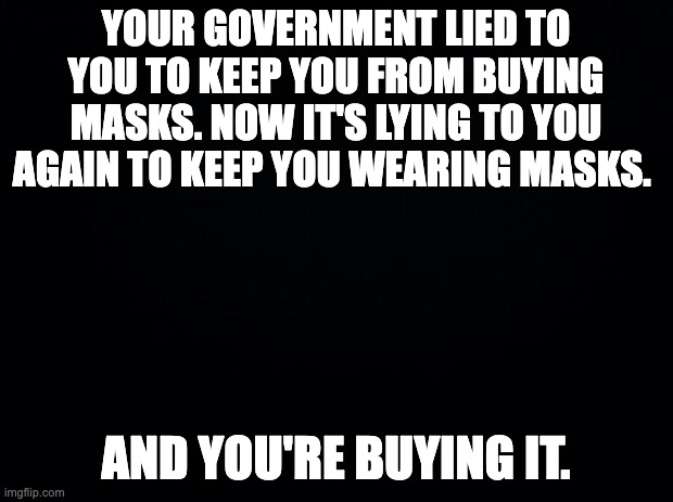 Black background | YOUR GOVERNMENT LIED TO YOU TO KEEP YOU FROM BUYING MASKS. NOW IT'S LYING TO YOU AGAIN TO KEEP YOU WEARING MASKS. AND YOU'RE BUYING IT. | image tagged in black background | made w/ Imgflip meme maker