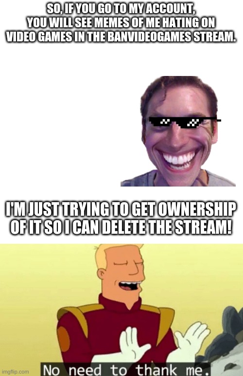 SO, IF YOU GO TO MY ACCOUNT, YOU WILL SEE MEMES OF ME HATING ON VIDEO GAMES IN THE BANVIDEOGAMES STREAM. I'M JUST TRYING TO GET OWNERSHIP OF IT SO I CAN DELETE THE STREAM! | image tagged in blank,no need to thank me | made w/ Imgflip meme maker