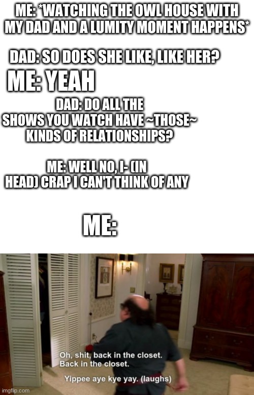 ME: *WATCHING THE OWL HOUSE WITH MY DAD AND A LUMITY MOMENT HAPPENS*; DAD: SO DOES SHE LIKE, LIKE HER? ME: YEAH; DAD: DO ALL THE SHOWS YOU WATCH HAVE ~THOSE~ KINDS OF RELATIONSHIPS? ME: WELL NO, I- (IN HEAD) CRAP I CAN'T THINK OF ANY; ME: | image tagged in memes,blank transparent square,oh shit back in the closet | made w/ Imgflip meme maker