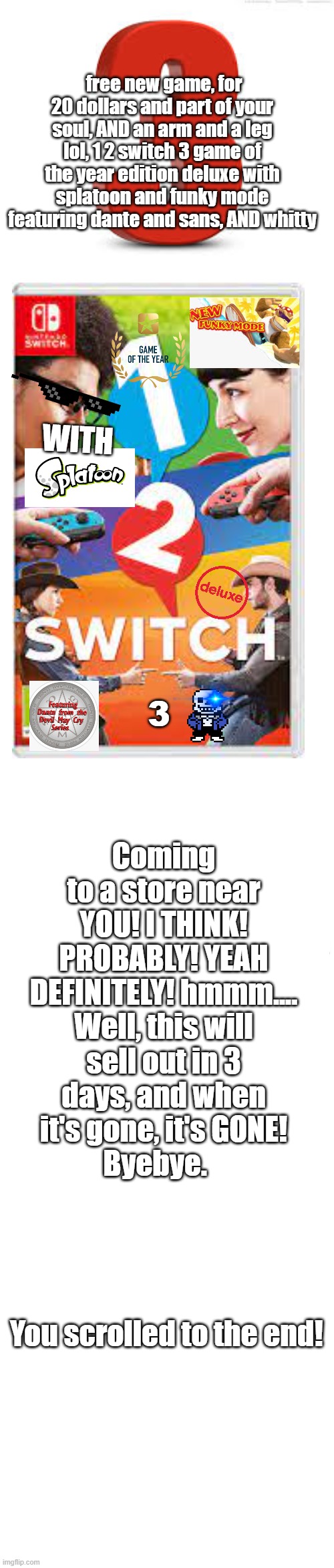 New Game! | free new game, for 20 dollars and part of your soul, AND an arm and a leg lol, 1 2 switch 3 game of the year edition deluxe with splatoon and funky mode featuring dante and sans, AND whitty; WITH; Coming to a store near YOU! I THINK! PROBABLY! YEAH DEFINITELY! hmmm.... Well, this will sell out in 3 days, and when it's gone, it's GONE!
Byebye.                                    
                                You scrolled to the end! 3 | image tagged in long blank white,video games | made w/ Imgflip meme maker