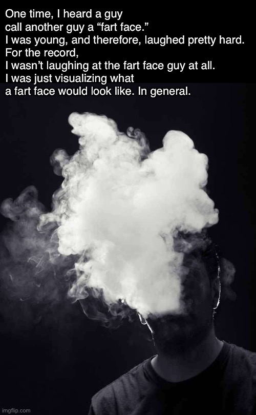 I’m Sorry For Laughing At the Whole Fart Face Thing... | One time, I heard a guy call another guy a “fart face.”
I was young, and therefore, laughed pretty hard.
For the record,
I wasn’t laughing at the fart face guy at all.
I was just visualizing what a fart face would look like. In general. | image tagged in memes,confession | made w/ Imgflip meme maker