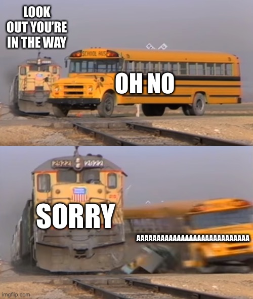 A train hitting a school bus | LOOK OUT YOU’RE IN THE WAY; OH NO; SORRY; AAAAAAAAAAAAAAAAAAAAAAAAAAAA | image tagged in a train hitting a school bus | made w/ Imgflip meme maker